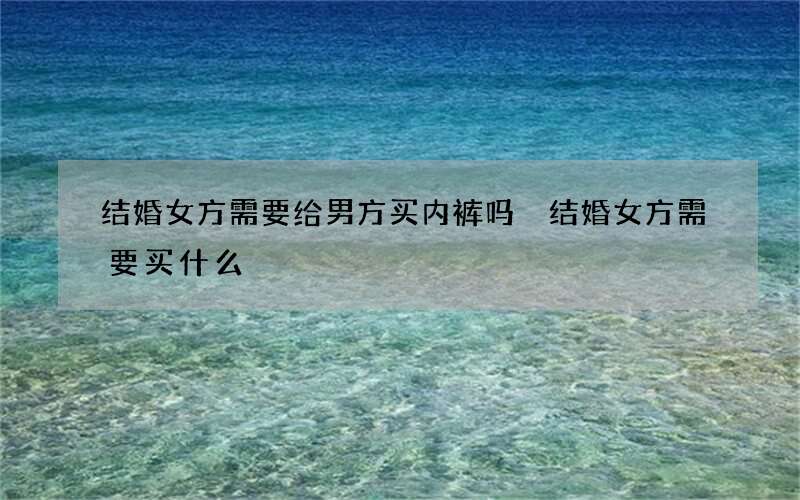 结婚女方需要给男方买内裤吗 结婚女方需要买什么